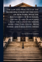 The law and Practice of the Municipal Court of the City of New York, With the Boundaries of Boroughs, Districts and Wards and Also the Latest ... This Court, With Forms and Exhaustive Index 1024090752 Book Cover