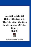 Poetical Works Of Robert Bridges V5: The Christian Captives And Humors Of The Court 1166993418 Book Cover