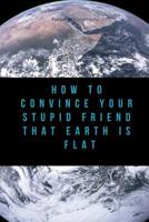 How to Convince Your Stupid Friend That Earth Is Flat: 23 flat earth proofs, funny gift for birthday 179652493X Book Cover