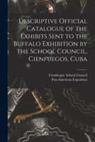 Descriptive Official Catalogue of the Exhibits Sent to the Buffalo Exhibition by the School Council, Cienfuegos, Cuba 1014784751 Book Cover