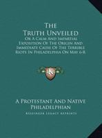 The Truth Unveiled: Or A Calm And Impartial Exposition Of The Origin And Immediate Cause Of The Terrible Riots In Philadelphia On May 6-8, 1844 1169466516 Book Cover