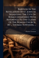 Babylon In The Revelation Of St. John As Signifying The City Of Rome Considered With Reference To The Claims Of The Roman Church. By ... Thomas Townson, ... 1179338243 Book Cover