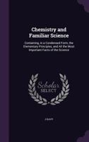 Chemistry and Familiar Science: Containing, in a Condensed Form, the Elementary Principles, and All the Most Important Facts of the Science 1356856500 Book Cover