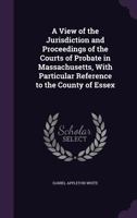 A View of the Jurisdiction and Proceedings of the Courts of Probate in Massachusetts, with Particular Reference to the County of Essex 1240080085 Book Cover