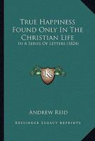 True Happiness Found Only In The Christian Life: In A Series Of Letters 1167212134 Book Cover