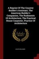 A Reprint Of The Country Builder's Assistant, The American Builder's Companion, The Rudiments Of Architecture, The Practical House Carpenter, Practice Of Architecture 101547280X Book Cover