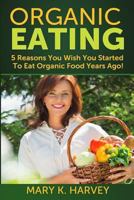 Organic Eating: 5 Reasons You Wish You Started To Eat Organic Food Years Ago! 1499330057 Book Cover