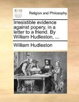 Irresistible evidence against popery, in a letter to a friend. By William Hudleston, ... 1170396011 Book Cover