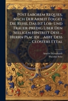 Post Laborem Requies, Nach Der Arbeit Folget Die Ruhe, Das Ist Lob- Und Trauer-predig Uber Den Seeligen Hintritt Deß ... Herrn Placidi ... Abbt Deß ... Closters Ettal ...... 1274173752 Book Cover