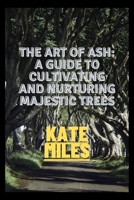 The Art of Ash: A Guide to Cultivating and Nurturing Majestic Trees: Unveiling the Secrets of Fraxinus: From Sapling to Canopy, A Comprehensive Handbook for Arborists and Enthusiasts B0CPPC1QJL Book Cover