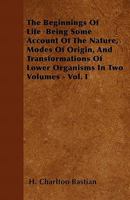 The Beginnings of Life Being Some Account of the Nature, Modes of Origin, and Transformations of Lower Organisms in Two Volumes - Vol. I 144603626X Book Cover