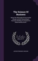 The Science of Business: Being the Philosophy of Successful Human Activity Functioning in Business Building or Constructive Salesmanship, Book 1 1347073795 Book Cover