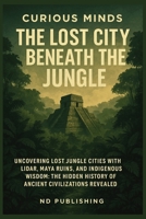 Curious Minds: The Lost City Beneath the Jungle: Uncovering Lost Jungle Cities with LiDAR, Maya Ruins, and Indigenous Wisdom: The Hidden History of Ancient Civilizations Revealed B0FGPCMCSX Book Cover