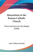 Monachism in the Roman Catholic Church: Three Sermons for the People, Delivered During May, 1884, in Roseville Methodist Episcopal Church, Newark, N. J 0548705410 Book Cover