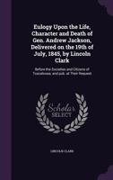 Eulogy upon the life, character and death of Gen. Andrew Jackson, delivered on the 19th of July, 1845, by Lincoln Clark: before the societies and citizens of Tuscaloosa; and pub. at their request 1359364889 Book Cover