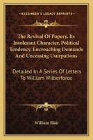 The Revival Of Popery, Its Intolerant Character, Political Tendency, Encroaching Demands And Unceasing Usurpations: Detailed In A Series Of Letters To William Wilberforce 1146763840 Book Cover