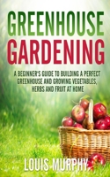 Greenhouse Gardening: A Beginner's Guide to Building a Perfect Greenhouse and growing Vegetables, Herbs and Fruit at Home 1801115591 Book Cover