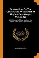 Observations On The Construction Of The Roof Of King's College Chapel, Cambridge: With Illustrative Plans, Sections, And Details, From Actual Measurement 101777384X Book Cover