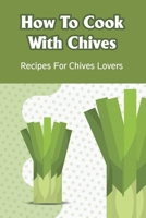 How To Cook With Chives: Recipes For Chives Lovers: Fresh Chive Recipes To Try B099BYDQ66 Book Cover