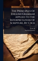 The Principles Of English Grammar Applied To The Interpretation Of Scripture, By C.w.h 1024914100 Book Cover