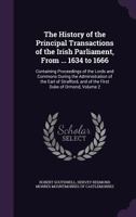 The History of the Principal Transactions of the Irish Parliament, from ... 1634 to 1666: Containing Proceedings of the Lords and Commons During the Administration of the Earl of Strafford, and of the 1357413335 Book Cover
