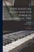 John Sebastian Bach's Mass in B minor in Cambridge, 1908: three papers - Primary Source Edition 1018125493 Book Cover