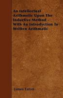 An Intellectual Arithmetic Upon the Inductive Method - With an Introdyction to Written Arithmatic 1445596520 Book Cover