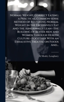 Normal Weight, Correct Eating; a Practical, Common-sense Method of Restoring Normal Weight in the Excessively Fat and the Abnormally Lean--the ... With an Exhaustive Treatise on Foods And... 1025205227 Book Cover