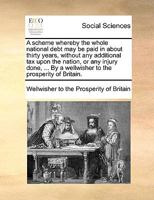A scheme whereby the whole national debt may be paid in about thirty years, without any additional tax upon the nation, or any injury done, ... By a wellwisher to the prosperity of Britain. 1170756247 Book Cover