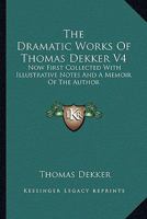 The Dramatic Works of Thomas Dekker: Now First Collected with Illustrative Notes and a Memoir of the Author, Volume 4 1162976365 Book Cover