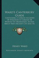Ward's Canterbury Guide: Containing A Concise Account Of Whatever Is Curious Or Worthy Of Observation, In And About That Ancient City And Its Suburbs (1843) 1104045338 Book Cover