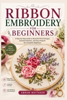 RIBBON EMBROIDERY FOR BEGINNERS: A Step-by-Step Guide to Beautiful Floral Designs, Essential Stitches, and Easy Projects for Complete Beginners B0HG73T4Y1 Book Cover