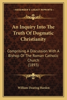 An Inquiry Into, the Truth of Dogmatic Christianity Comprising a Discussion with a Bishop of the Roman Catholic Church (Classic Reprint) 1166465497 Book Cover