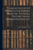 A selected list of works in the library relating to naval history, naval administration, etc 1022585630 Book Cover