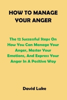 HOW TO MANAGE YOUR ANGER: The 12 Successful Steps On How You Can Manage Your Anger, Master Your Emotions, And Express Your Anger In A Positive Way B08WJY4YBB Book Cover