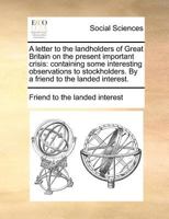 A letter to the landholders of Great Britain on the present important crisis: containing some interesting observations to stockholders. By a friend to the landed interest. 1170879373 Book Cover