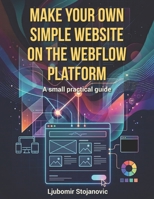 MAKE YOUR OWN SIMPLE WEBSITE ON THE WEBFLOW PLATFORM: A small practical guide B0G2CPWYNW Book Cover