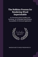 The Robbins Process for Rendering Wood Imperishable: An Preventing Both Swelling and Shrinking. an Invaluable Improvement, Susceptible of Universal Application 1377526283 Book Cover