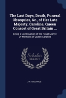 The Last Days, Death, Funeral Obsequies, &c., of Her Late Majesty, Caroline, Queen Consort of Great Britain ...: Being a Continuation of the Royal Mar 1376407515 Book Cover