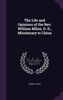 The Life and Opinions of the Rev. William Milne, D. D., Missionary to China 1359448632 Book Cover