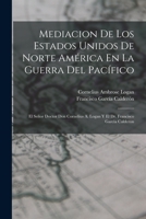 Mediacion De Los Estados Unidos De Norte Am�rica En La Guerra Del Pac�fico: El Se�or Doctor Don Cornelius A. Logan Y El Dr. Francisco Garcia Calderon 1017396590 Book Cover
