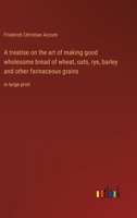 A treatise on the art of making good wholesome bread of wheat, oats, rye, barley and other farinaceous grains: in large print 3368371517 Book Cover