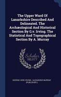 The Upper Ward of Lanarkshire described and delincated. The archæological and historical section by G. V. Irving. The statistical and topographical section by A. Murray. 1241306087 Book Cover