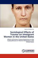 Sociological Effects of Trauma on Immigrant Women in the United States: Effects of Previous Trauma Experiences on the Coping Behavior of Women Immigrants to the United States 3848412047 Book Cover