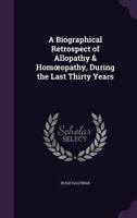 A Biographical Retrospect of Allopathy & Homœopathy, During the Last Thirty Years 1144676363 Book Cover