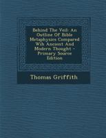 Behind The Veil: An Outline Of Bible Metaphysics Compared Wih Ancient And Modern Thought - Primary Source Edition 1294048570 Book Cover