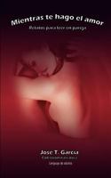 Mientras Te Hago El Amor: Relatos Para Leer En Pareja. Cuentos Cargados de Erotismo, Lenguaje de Adultos 1469953935 Book Cover