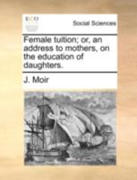 Female tuition: or an address to mothers, on the education of daughters. A new edition, greatly improved, and embellished with an elegant frontispiece. By John Moir, A.M. 114074058X Book Cover