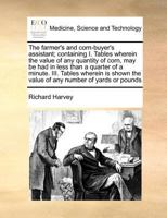 The farmer's and corn-buyer's assistant; containing I. Tables wherein the value of any quantity of corn, may be had in less than a quarter of a ... the value of any number of yards or pounds 1171360584 Book Cover