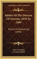 Jubilee Of The Diocese Of Toronto, 1839-1889: Record Of Proceedings Connected With The Celebration Of The Jubilee November 21st To The 28th, 1889, Inclusive 0548724202 Book Cover